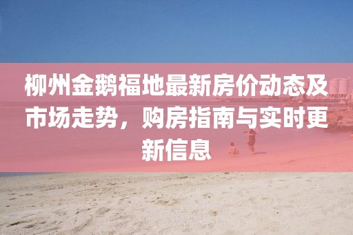 柳州金鵝福地最新房?jī)r(jià)動(dòng)態(tài)及市場(chǎng)走勢(shì)，購(gòu)房指南與實(shí)時(shí)更新信息
