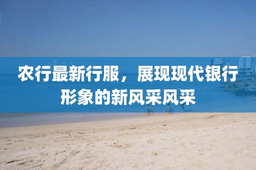 農行最新行服，展現(xiàn)現(xiàn)代銀行形象的新風采風采