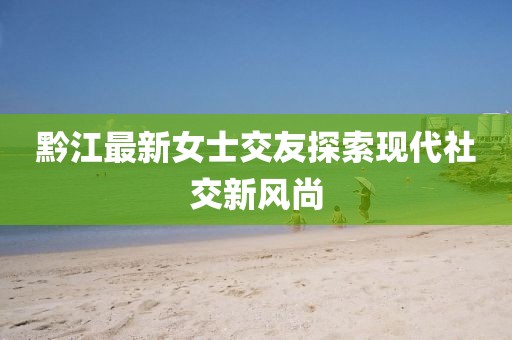 黔江最新女士交友探索現(xiàn)代社交新風(fēng)尚