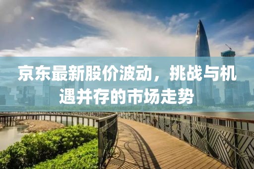 京東最新股價波動，挑戰(zhàn)與機遇并存的市場走勢