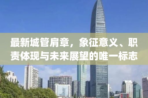 最新城管肩章，象征意義、職責(zé)體現(xiàn)與未來(lái)展望的唯一標(biāo)志
