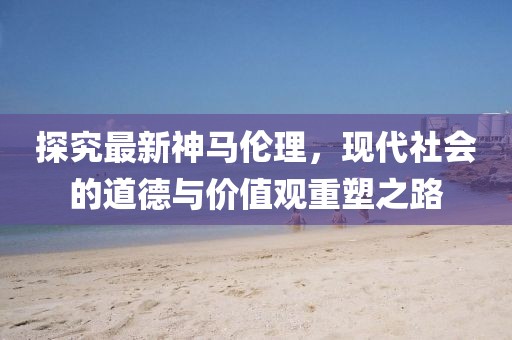 探究最新神馬倫理，現(xiàn)代社會的道德與價值觀重塑之路