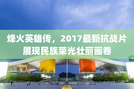 烽火英雄傳，2017最新抗戰(zhàn)片展現(xiàn)民族榮光壯麗畫卷