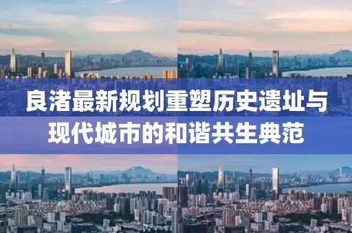 良渚最新規(guī)劃重塑歷史遺址與現(xiàn)代城市的和諧共生典范