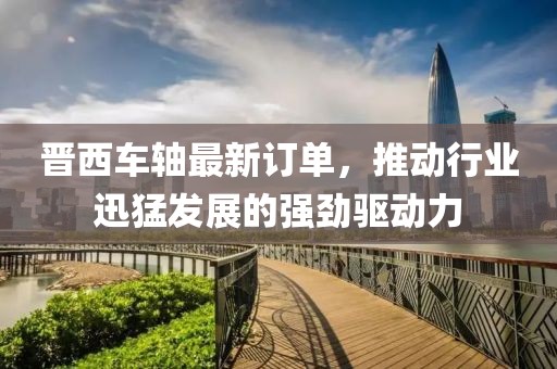 晉西車軸最新訂單，推動(dòng)行業(yè)迅猛發(fā)展的強(qiáng)勁驅(qū)動(dòng)力
