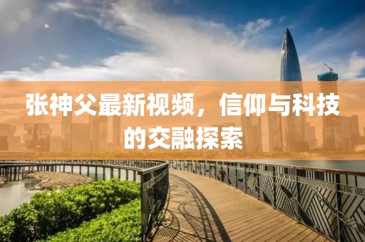 張神父最新視頻，信仰與科技的交融探索