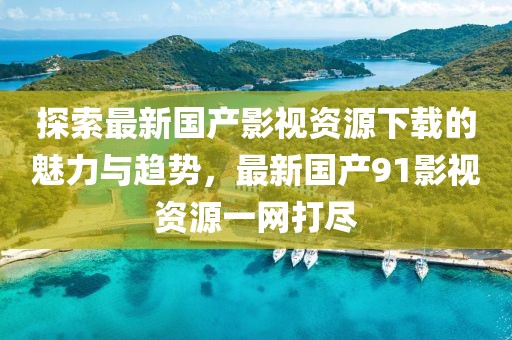 探索最新國產(chǎn)影視資源下載的魅力與趨勢，最新國產(chǎn)91影視資源一網(wǎng)打盡