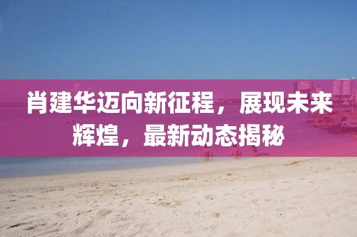 肖建華邁向新征程，展現(xiàn)未來(lái)輝煌，最新動(dòng)態(tài)揭秘
