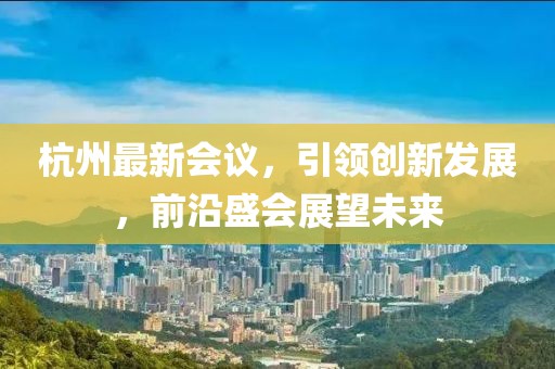 杭州最新會議，引領(lǐng)創(chuàng)新發(fā)展，前沿盛會展望未來