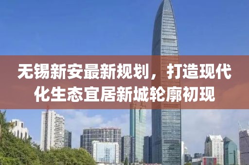 無錫新安最新規(guī)劃，打造現(xiàn)代化生態(tài)宜居新城輪廓初現(xiàn)