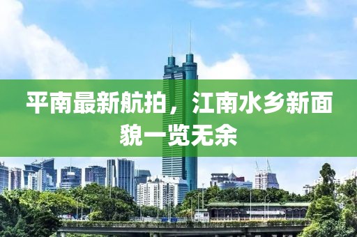 平南最新航拍，江南水鄉(xiāng)新面貌一覽無(wú)余