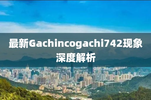 最新Gachincogachi742現(xiàn)象深度解析