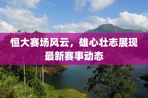 恒大賽場(chǎng)風(fēng)云，雄心壯志展現(xiàn)最新賽事動(dòng)態(tài)