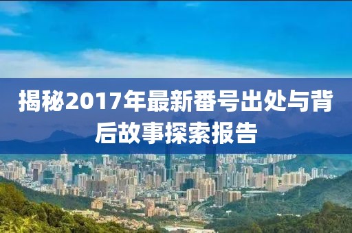 揭秘2017年最新番號(hào)出處與背后故事探索報(bào)告