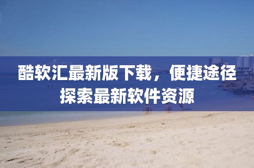 酷軟匯最新版下載，便捷途徑探索最新軟件資源