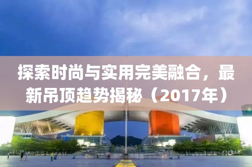 探索時尚與實用完美融合，最新吊頂趨勢揭秘（2017年）
