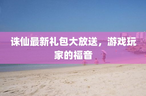 誅仙最新禮包大放送，游戲玩家的福音
