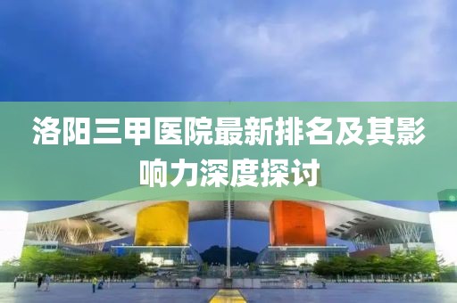 洛陽三甲醫(yī)院最新排名及其影響力深度探討