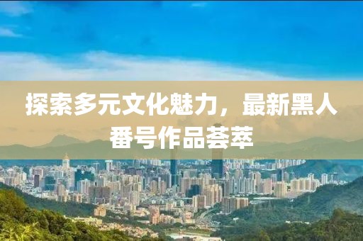 探索多元文化魅力，最新黑人番號(hào)作品薈萃