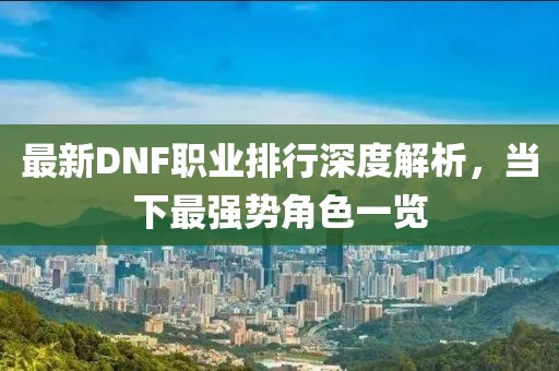最新DNF職業(yè)排行深度解析，當(dāng)下最強勢角色一覽