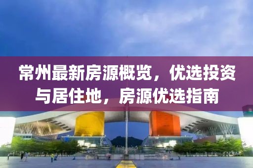 常州最新房源概覽，優(yōu)選投資與居住地，房源優(yōu)選指南