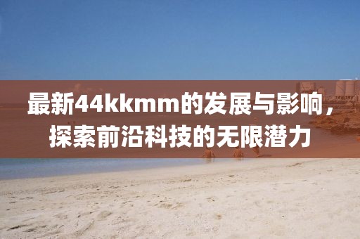 最新44kkmm的發(fā)展與影響，探索前沿科技的無限潛力