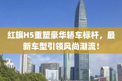 紅旗H5重塑豪華轎車標(biāo)桿，最新車型引領(lǐng)風(fēng)尚潮流！
