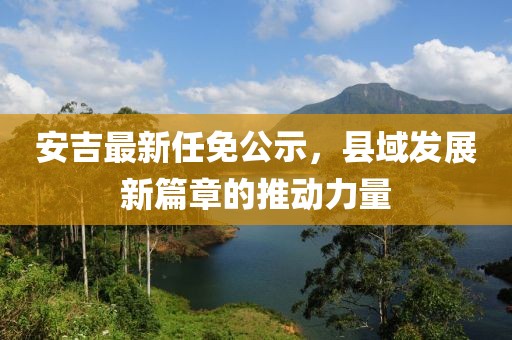 安吉最新任免公示，縣域發(fā)展新篇章的推動(dòng)力量