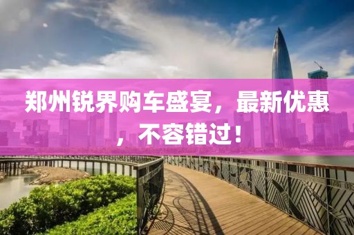 鄭州銳界購車盛宴，最新優(yōu)惠，不容錯過！
