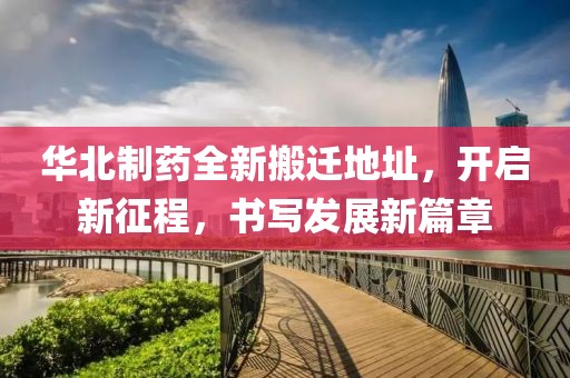 華北制藥全新搬遷地址，開啟新征程，書寫發(fā)展新篇章