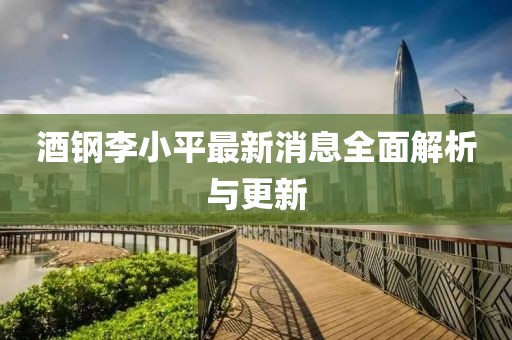 酒鋼李小平最新消息全面解析與更新