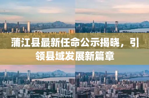 蒲江縣最新任命公示揭曉，引領(lǐng)縣域發(fā)展新篇章