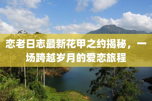 戀老日志最新花甲之約揭秘，一場跨越歲月的愛戀旅程