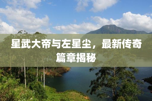 星武大帝與左星塵，最新傳奇篇章揭秘
