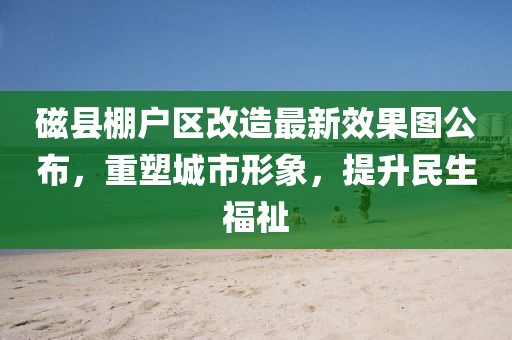 磁縣棚戶區(qū)改造最新效果圖公布，重塑城市形象，提升民生福祉