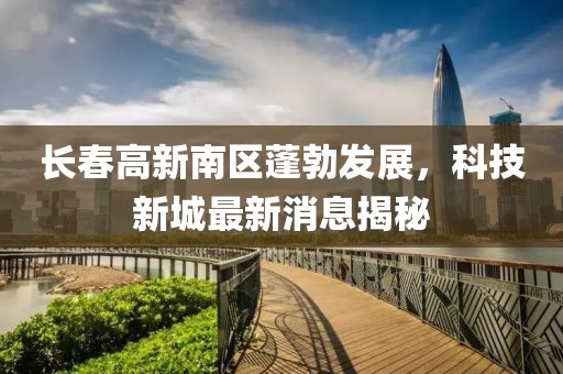 長春高新南區(qū)蓬勃發(fā)展，科技新城最新消息揭秘