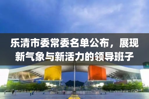 樂(lè)清市委常委名單公布，展現(xiàn)新氣象與新活力的領(lǐng)導(dǎo)班子