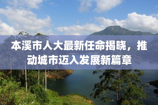 本溪市人大最新任命揭曉，推動城市邁入發(fā)展新篇章
