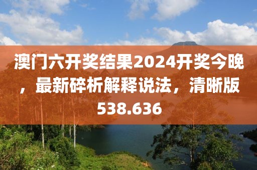 澳門六開(kāi)獎(jiǎng)結(jié)果2024開(kāi)獎(jiǎng)今晚，最新碎析解釋說(shuō)法，清晰版538.636