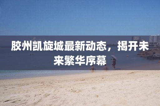 膠州凱旋城最新動(dòng)態(tài)，揭開未來繁華序幕