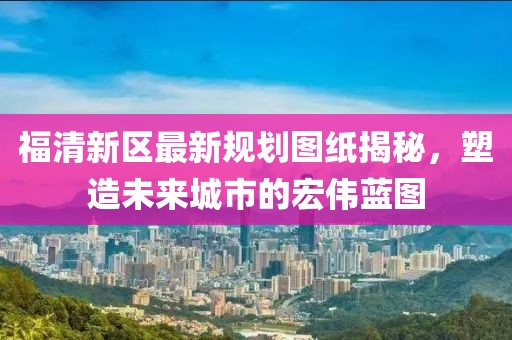福清新區(qū)最新規(guī)劃圖紙揭秘，塑造未來(lái)城市的宏偉藍(lán)圖
