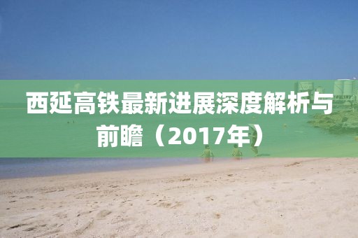 西延高鐵最新進(jìn)展深度解析與前瞻（2017年）