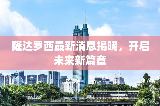 隆達(dá)羅西最新消息揭曉，開(kāi)啟未來(lái)新篇章