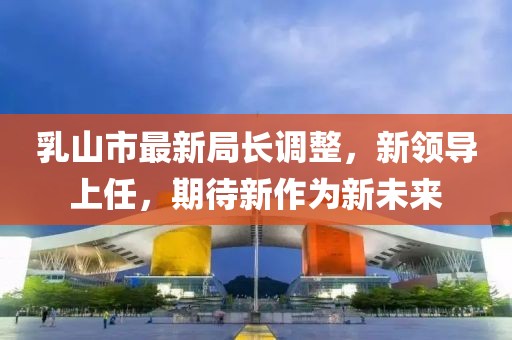 乳山市最新局長調(diào)整，新領(lǐng)導(dǎo)上任，期待新作為新未來