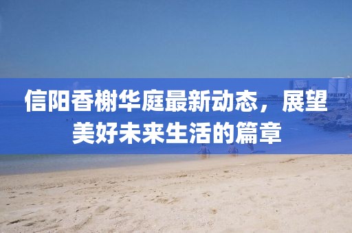 信陽香榭華庭最新動態(tài)，展望美好未來生活的篇章