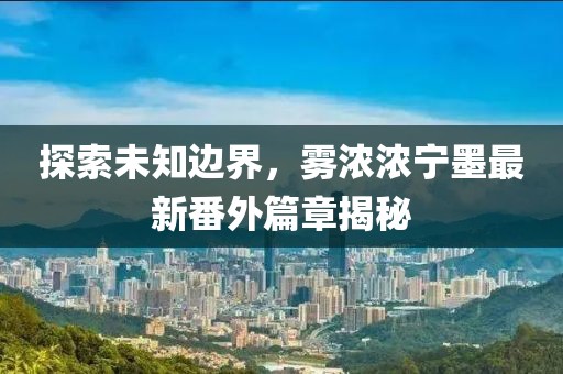 探索未知邊界，霧濃濃寧墨最新番外篇章揭秘