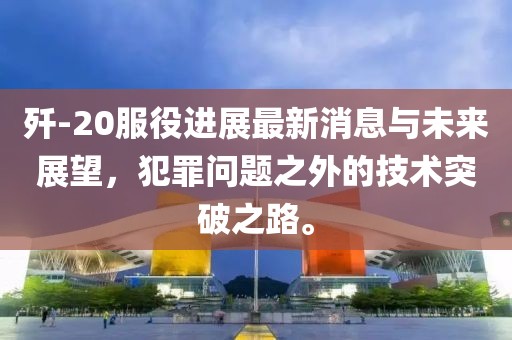 殲-20服役進(jìn)展最新消息與未來展望，犯罪問題之外的技術(shù)突破之路。