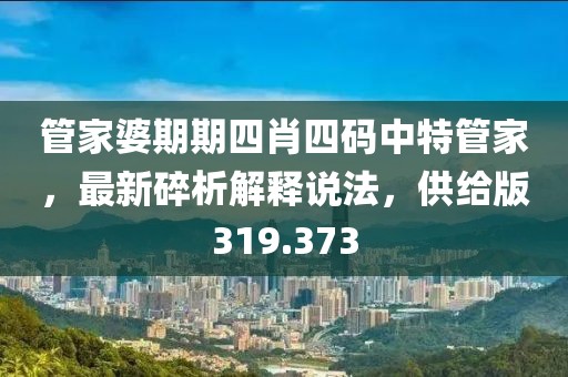 管家婆期期四肖四碼中特管家，最新碎析解釋說(shuō)法，供給版319.373