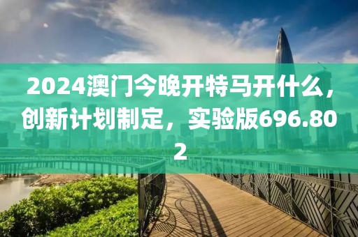 2024澳門今晚開特馬開什么，創(chuàng)新計劃制定，實驗版696.802