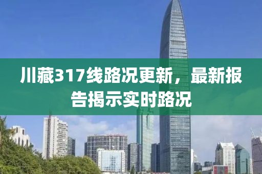 川藏317線路況更新，最新報告揭示實時路況
